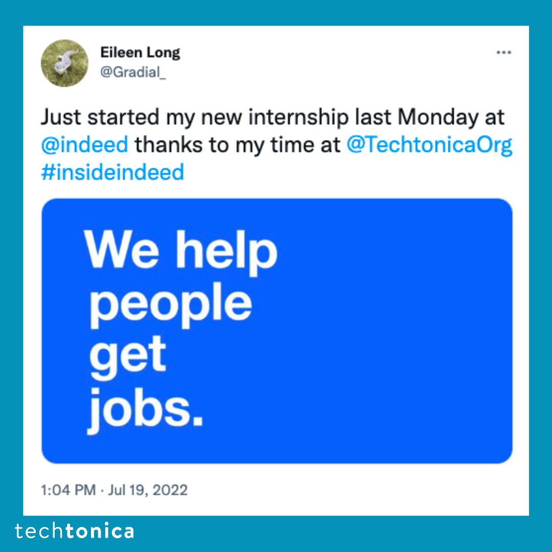Blue square tile with a tweet screenshot with a white background that says, 'Just started my new internship last Monday 
              at @indeedthanks to my time at @TechtonicaOrg #insideindeed' and below the text there is an tile with a dark blue background 
              with white font that says, 'We get people jobs.'
